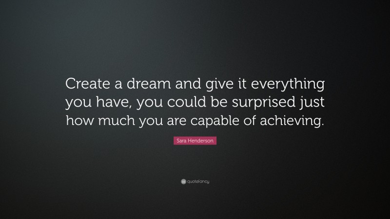 Sara Henderson Quote: “Create a dream and give it everything you have, you could be surprised just how much you are capable of achieving.”