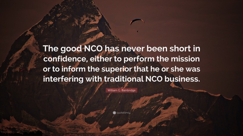 William G. Bainbridge Quote: “The good NCO has never been short in confidence, either to perform the mission or to inform the superior that he or she was interfering with traditional NCO business.”