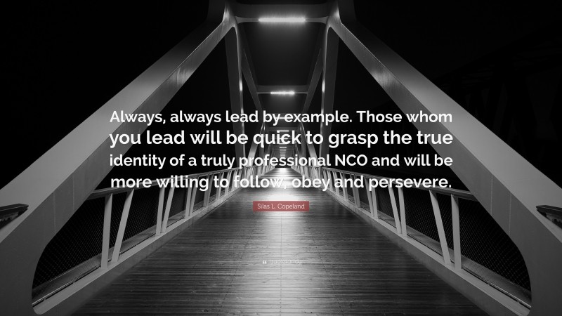 Silas L. Copeland Quote: “Always, always lead by example. Those whom you lead will be quick to grasp the true identity of a truly professional NCO and will be more willing to follow, obey and persevere.”