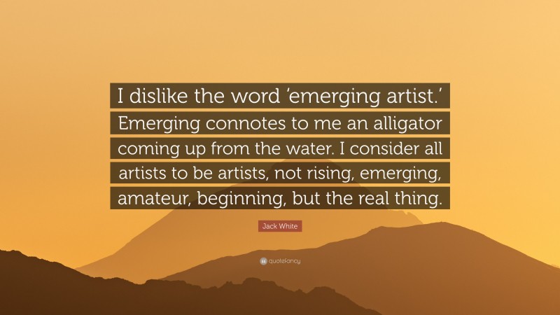Jack White Quote: “I dislike the word ‘emerging artist.’ Emerging connotes to me an alligator coming up from the water. I consider all artists to be artists, not rising, emerging, amateur, beginning, but the real thing.”
