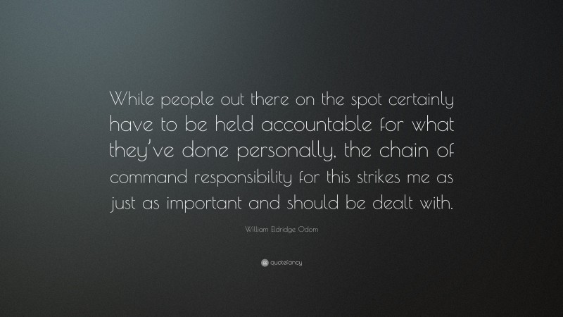 William Eldridge Odom Quote: “While people out there on the spot certainly have to be held accountable for what they’ve done personally, the chain of command responsibility for this strikes me as just as important and should be dealt with.”