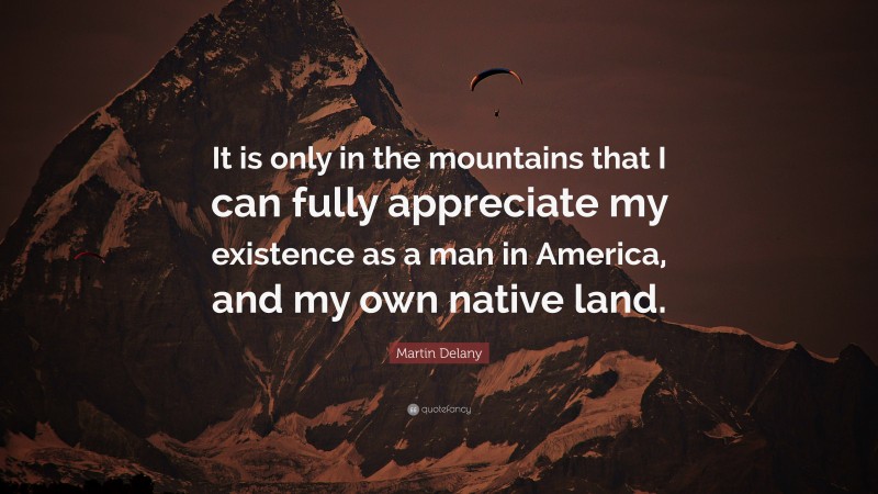 Martin Delany Quote: “It is only in the mountains that I can fully appreciate my existence as a man in America, and my own native land.”