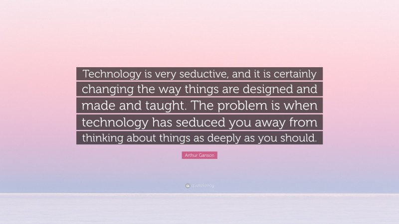 Arthur Ganson Quote: “Technology is very seductive, and it is certainly changing the way things are designed and made and taught. The problem is when technology has seduced you away from thinking about things as deeply as you should.”