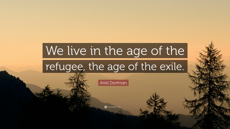 Ariel Dorfman Quote: “We live in the age of the refugee, the age of the exile.”