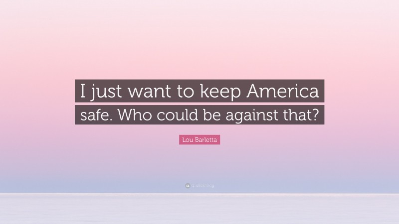 Lou Barletta Quote: “I just want to keep America safe. Who could be against that?”