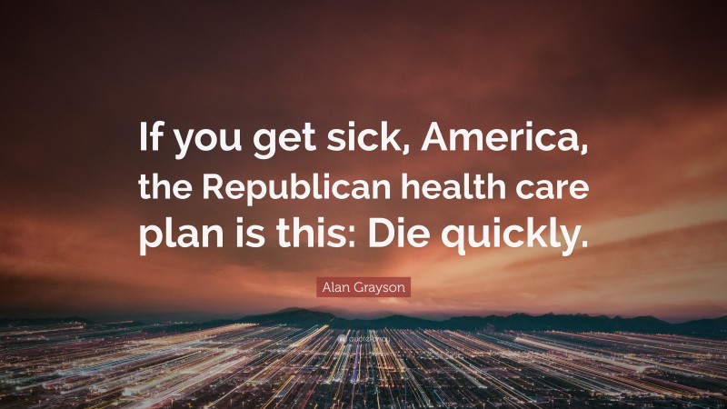Alan Grayson Quote: “If you get sick, America, the Republican health care plan is this: Die quickly.”