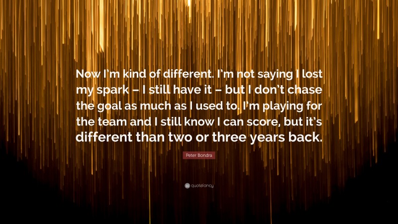 Peter Bondra Quote: “Now I’m kind of different. I’m not saying I lost my spark – I still have it – but I don’t chase the goal as much as I used to. I’m playing for the team and I still know I can score, but it’s different than two or three years back.”