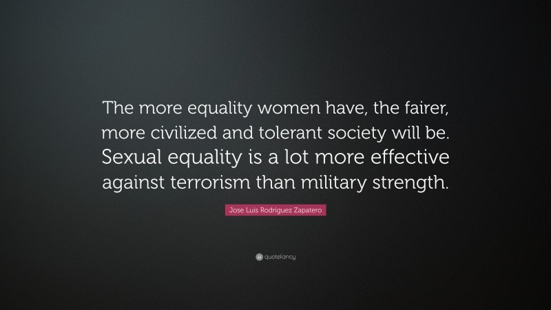 Jose Luis Rodriguez Zapatero Quote: “The more equality women have, the fairer, more civilized and tolerant society will be. Sexual equality is a lot more effective against terrorism than military strength.”