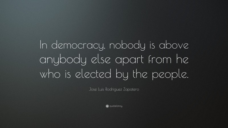 Jose Luis Rodriguez Zapatero Quote: “In democracy, nobody is above anybody else apart from he who is elected by the people.”