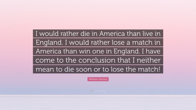 Wilhelm Steinitz Quote: “I would rather die in America than live in England. I would rather lose a match in America than win one in England. I have come to the conclusion that I neither mean to die soon or to lose the match!”