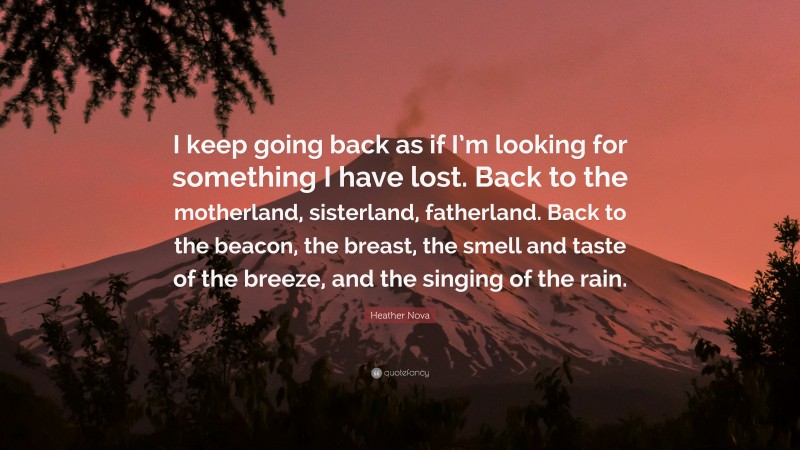Heather Nova Quote: “I keep going back as if I’m looking for something I have lost. Back to the motherland, sisterland, fatherland. Back to the beacon, the breast, the smell and taste of the breeze, and the singing of the rain.”