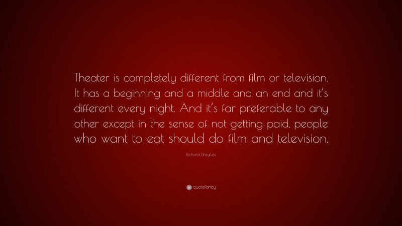 Richard Dreyfuss Quote: “Theater is completely different from film or television. It has a beginning and a middle and an end and it’s different every night. And it’s far preferable to any other except in the sense of not getting paid, people who want to eat should do film and television.”