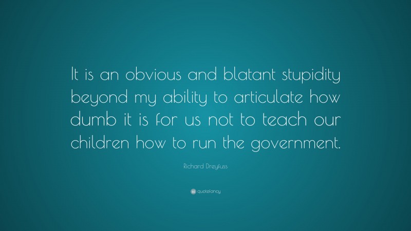 Richard Dreyfuss Quote: “It is an obvious and blatant stupidity beyond my ability to articulate how dumb it is for us not to teach our children how to run the government.”