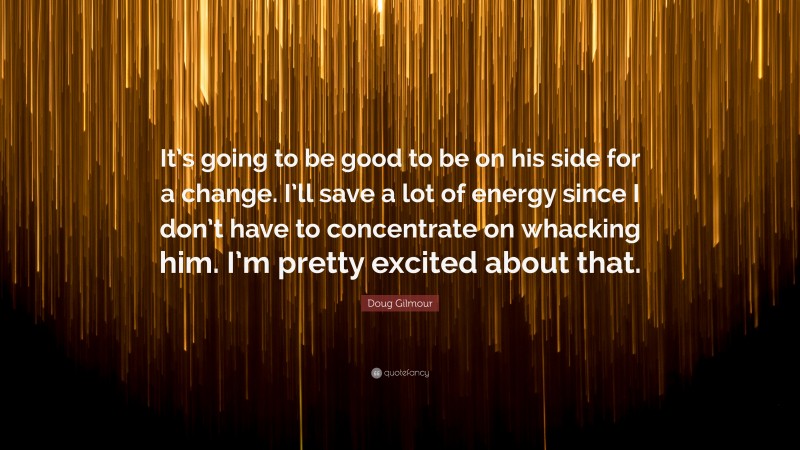 Doug Gilmour Quote: “It’s going to be good to be on his side for a change. I’ll save a lot of energy since I don’t have to concentrate on whacking him. I’m pretty excited about that.”