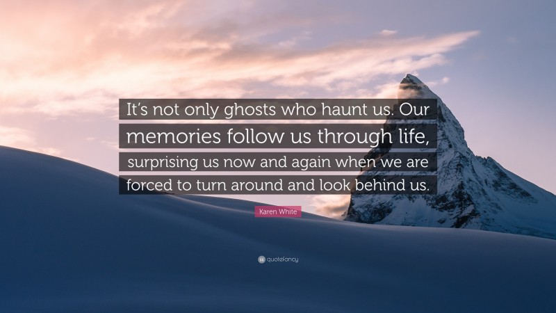 Karen White Quote: “It’s not only ghosts who haunt us. Our memories follow us through life, surprising us now and again when we are forced to turn around and look behind us.”