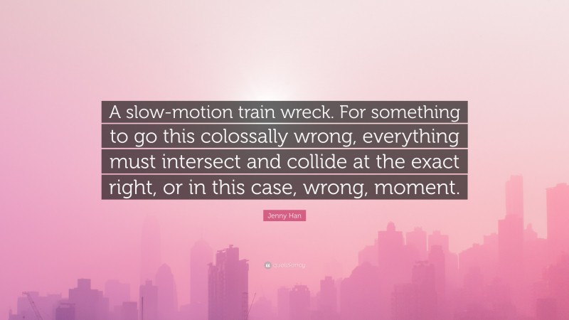 Jenny Han Quote: “A slow-motion train wreck. For something to go this colossally wrong, everything must intersect and collide at the exact right, or in this case, wrong, moment.”