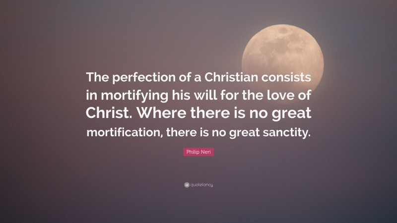 Philip Neri Quote: “The perfection of a Christian consists in mortifying his will for the love of Christ. Where there is no great mortification, there is no great sanctity.”