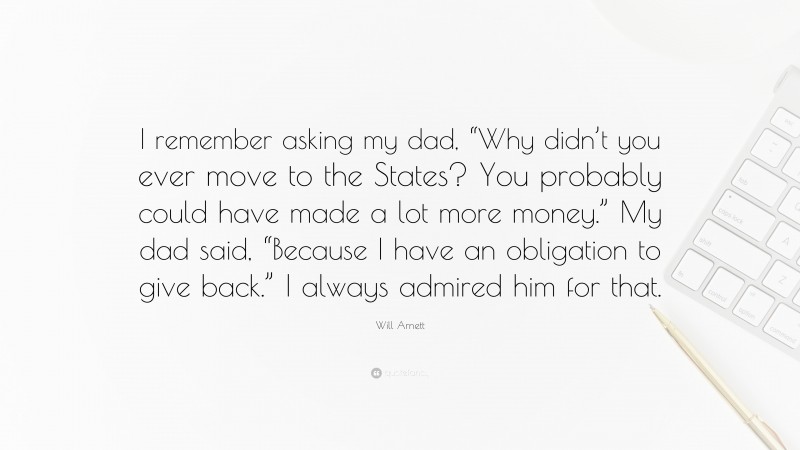 Will Arnett Quote: “I remember asking my dad, “Why didn’t you ever move to the States? You probably could have made a lot more money.” My dad said, “Because I have an obligation to give back.” I always admired him for that.”
