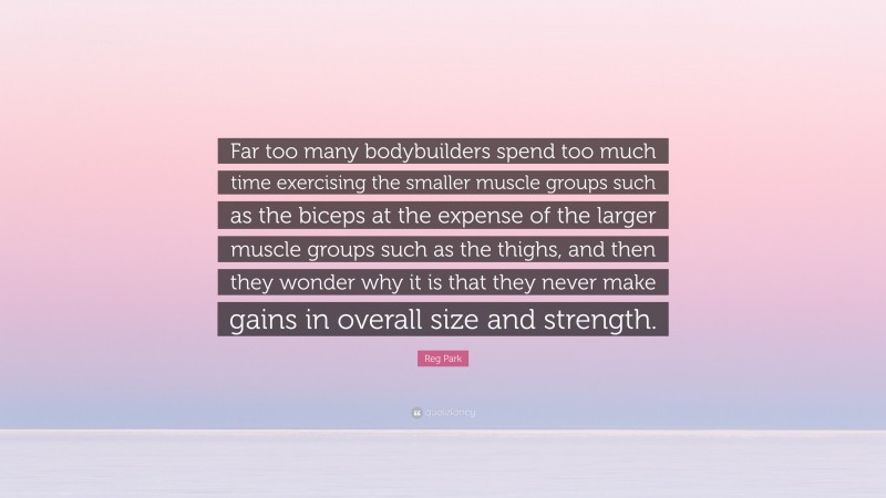 Reg Park Quote: “Far too many bodybuilders spend too much time exercising the smaller muscle groups such as the biceps at the expense of the larger muscle groups such as the thighs, and then they wonder why it is that they never make gains in overall size and strength.”