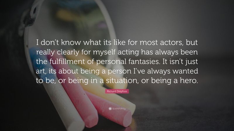 Richard Dreyfuss Quote: “I don’t know what its like for most actors, but really clearly for myself acting has always been the fulfillment of personal fantasies. It isn’t just art, its about being a person I’ve always wanted to be, or being in a situation, or being a hero.”