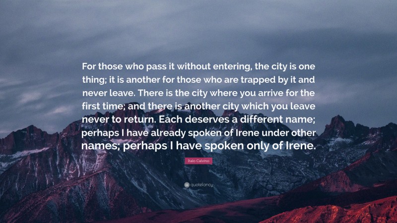 Italo Calvino Quote: “For those who pass it without entering, the city is one thing; it is another for those who are trapped by it and never leave. There is the city where you arrive for the first time; and there is another city which you leave never to return. Each deserves a different name; perhaps I have already spoken of Irene under other names; perhaps I have spoken only of Irene.”