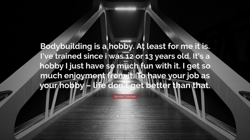 Ronnie Coleman Quote: “Bodybuilding is a hobby. At least for me it is. I’ve trained since i was 12 or 13 years old. It’s a hobby I just have so much fun with it. I get so much enjoyment from it. To have your job as your hobby – life don’t get better than that.”