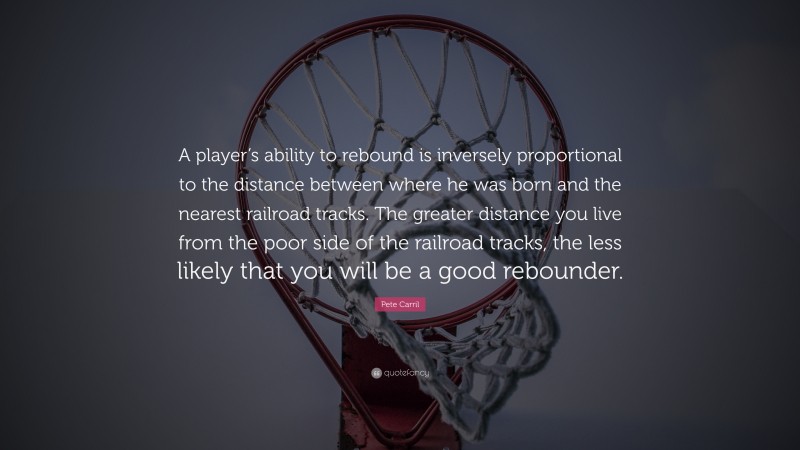 Pete Carril Quote: “A player’s ability to rebound is inversely proportional to the distance between where he was born and the nearest railroad tracks. The greater distance you live from the poor side of the railroad tracks, the less likely that you will be a good rebounder.”