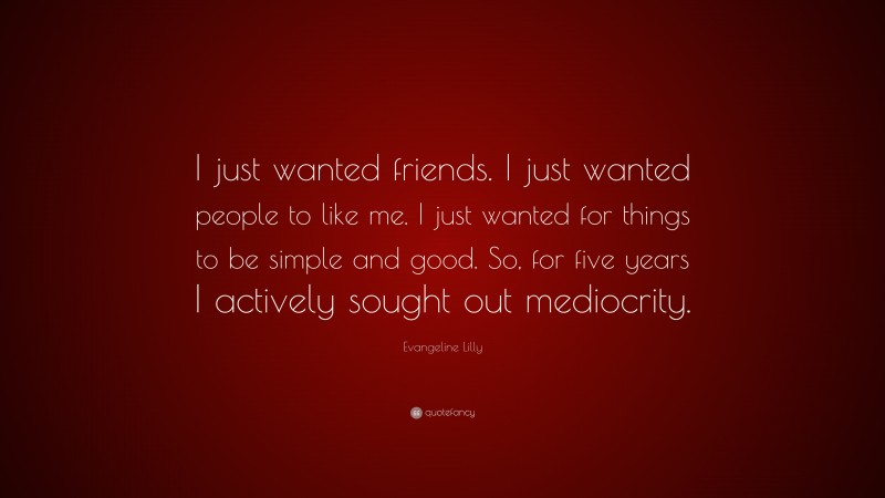 Evangeline Lilly Quote: “I just wanted friends. I just wanted people to like me. I just wanted for things to be simple and good. So, for five years I actively sought out mediocrity.”