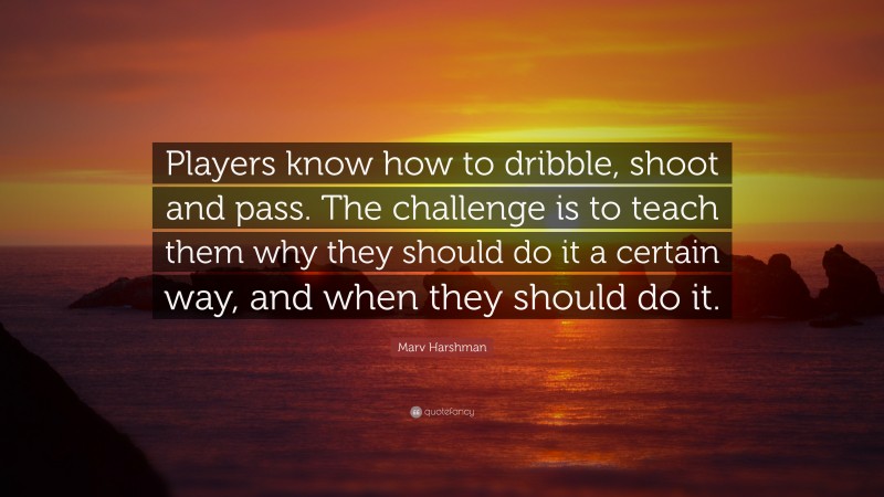 Marv Harshman Quote: “Players know how to dribble, shoot and pass. The challenge is to teach them why they should do it a certain way, and when they should do it.”