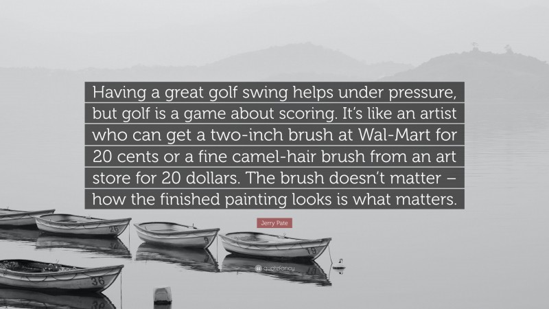 Jerry Pate Quote: “Having a great golf swing helps under pressure, but golf is a game about scoring. It’s like an artist who can get a two-inch brush at Wal-Mart for 20 cents or a fine camel-hair brush from an art store for 20 dollars. The brush doesn’t matter – how the finished painting looks is what matters.”