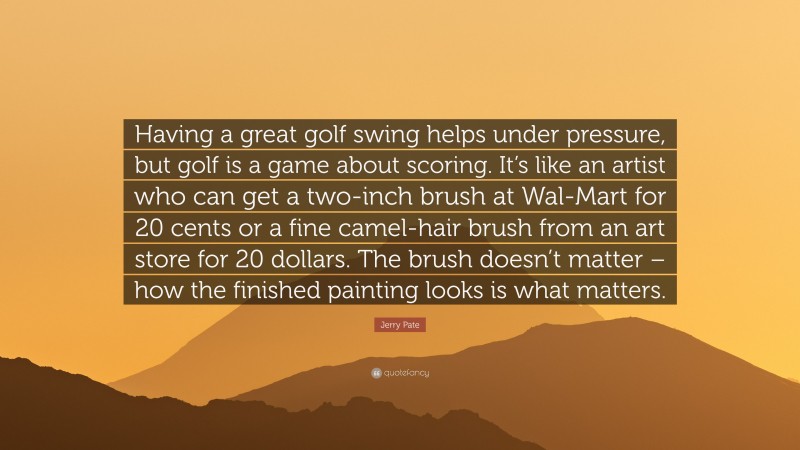 Jerry Pate Quote: “Having a great golf swing helps under pressure, but golf is a game about scoring. It’s like an artist who can get a two-inch brush at Wal-Mart for 20 cents or a fine camel-hair brush from an art store for 20 dollars. The brush doesn’t matter – how the finished painting looks is what matters.”
