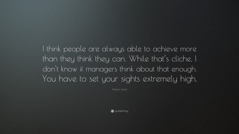 Aaron Levie Quote: “I think people are always able to achieve more than they think they can. While that’s cliche, I don’t know if managers think about that enough. You have to set your sights extremely high.”