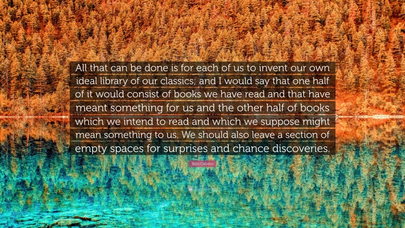 Italo Calvino Quote: “All that can be done is for each of us to invent our own ideal library of our classics; and I would say that one half of it would consist of books we have read and that have meant something for us and the other half of books which we intend to read and which we suppose might mean something to us. We should also leave a section of empty spaces for surprises and chance discoveries.”