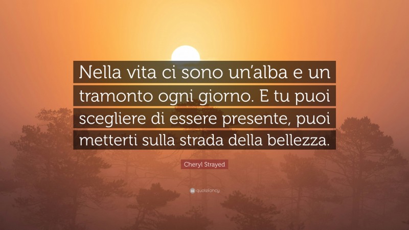 Cheryl Strayed Quote: “Nella vita ci sono un’alba e un tramonto ogni giorno. E tu puoi scegliere di essere presente, puoi metterti sulla strada della bellezza.”