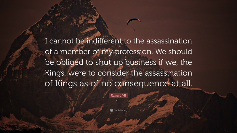 Edward VII Quote: “I cannot be indifferent to the assassination of a member of my profession, We should be obliged to shut up business if we, the Kings, were to consider the assassination of Kings as of no consequence at all.”