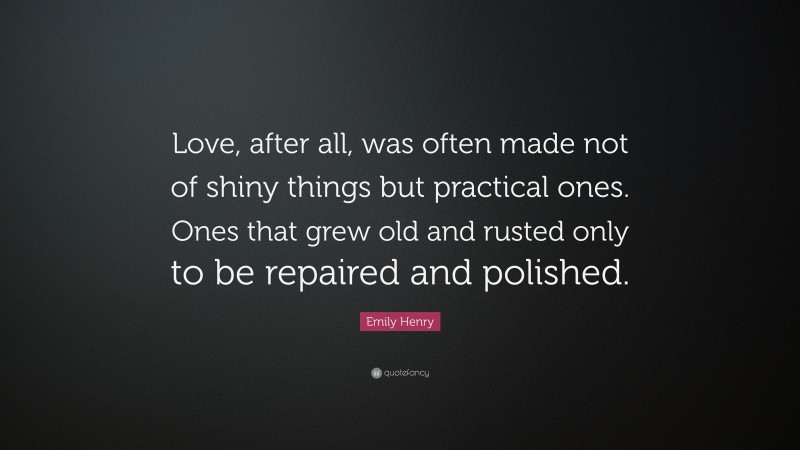 Emily Henry Quote: “Love, after all, was often made not of shiny things but practical ones. Ones that grew old and rusted only to be repaired and polished.”