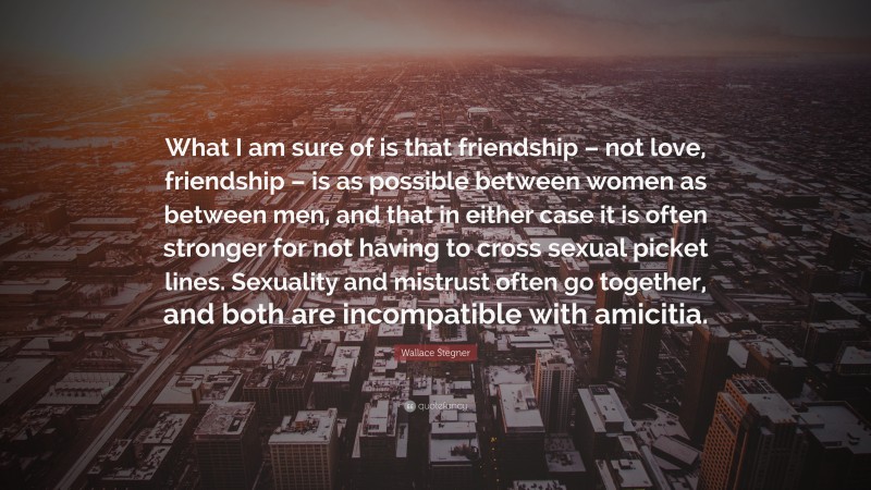 Wallace Stegner Quote: “What I am sure of is that friendship – not love, friendship – is as possible between women as between men, and that in either case it is often stronger for not having to cross sexual picket lines. Sexuality and mistrust often go together, and both are incompatible with amicitia.”