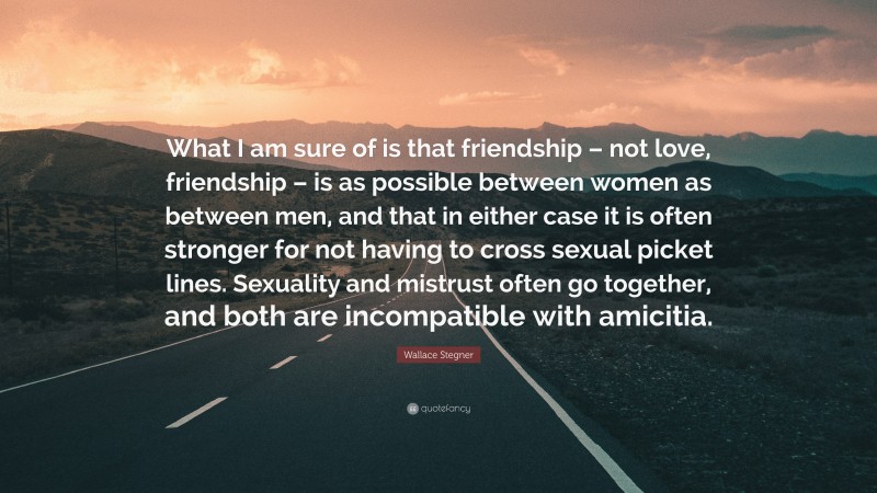 Wallace Stegner Quote: “What I am sure of is that friendship – not love, friendship – is as possible between women as between men, and that in either case it is often stronger for not having to cross sexual picket lines. Sexuality and mistrust often go together, and both are incompatible with amicitia.”