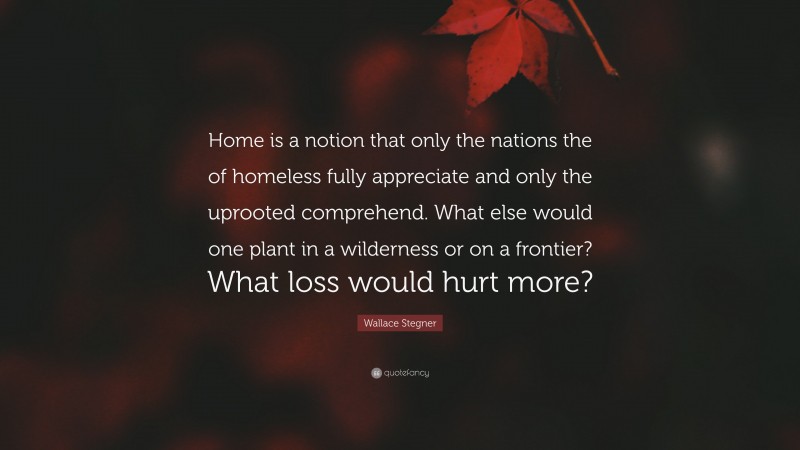 Wallace Stegner Quote: “Home is a notion that only the nations the of homeless fully appreciate and only the uprooted comprehend. What else would one plant in a wilderness or on a frontier? What loss would hurt more?”