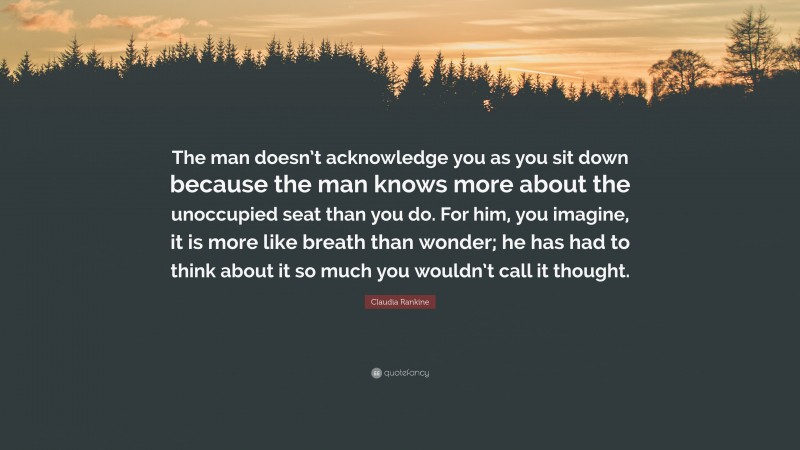 Claudia Rankine Quote: “The man doesn’t acknowledge you as you sit down because the man knows more about the unoccupied seat than you do. For him, you imagine, it is more like breath than wonder; he has had to think about it so much you wouldn’t call it thought.”