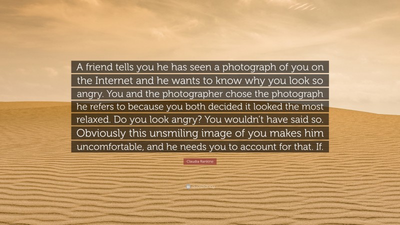 Claudia Rankine Quote: “A friend tells you he has seen a photograph of you on the Internet and he wants to know why you look so angry. You and the photographer chose the photograph he refers to because you both decided it looked the most relaxed. Do you look angry? You wouldn’t have said so. Obviously this unsmiling image of you makes him uncomfortable, and he needs you to account for that. If.”