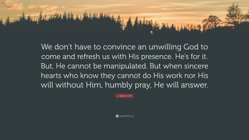 J. Edwin Orr Quote: “We don’t have to convince an unwilling God to come and refresh us with His presence. He’s for it. But, He cannot be manipulated. But when sincere hearts who know they cannot do His work nor His will without Him, humbly pray, He will answer.”