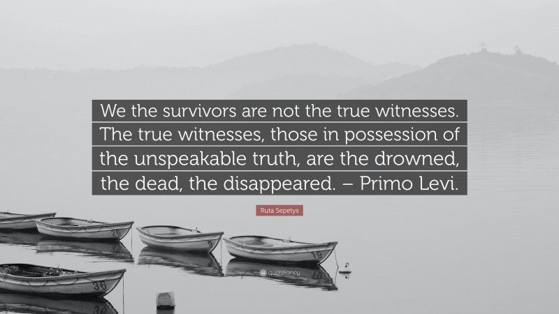 Ruta Sepetys Quote: “We the survivors are not the true witnesses. The true witnesses, those in possession of the unspeakable truth, are the drowned, the dead, the disappeared. – Primo Levi.”