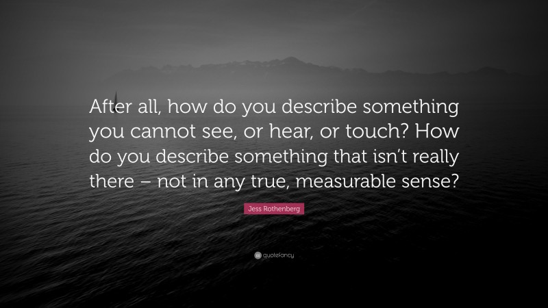 Jess Rothenberg Quote: “After all, how do you describe something you cannot see, or hear, or touch? How do you describe something that isn’t really there – not in any true, measurable sense?”