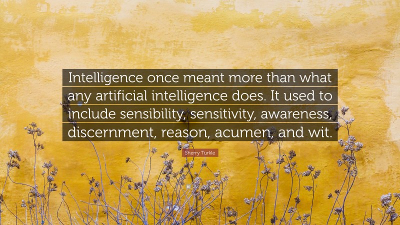 Sherry Turkle Quote: “Intelligence once meant more than what any artificial intelligence does. It used to include sensibility, sensitivity, awareness, discernment, reason, acumen, and wit.”