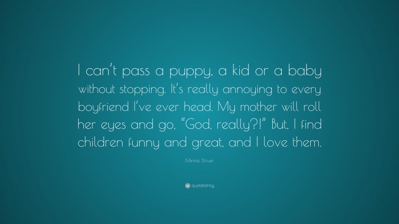 Minnie Driver Quote: “I can’t pass a puppy, a kid or a baby without stopping. It’s really annoying to every boyfriend I’ve ever head. My mother will roll her eyes and go, “God, really?!” But, I find children funny and great, and I love them.”
