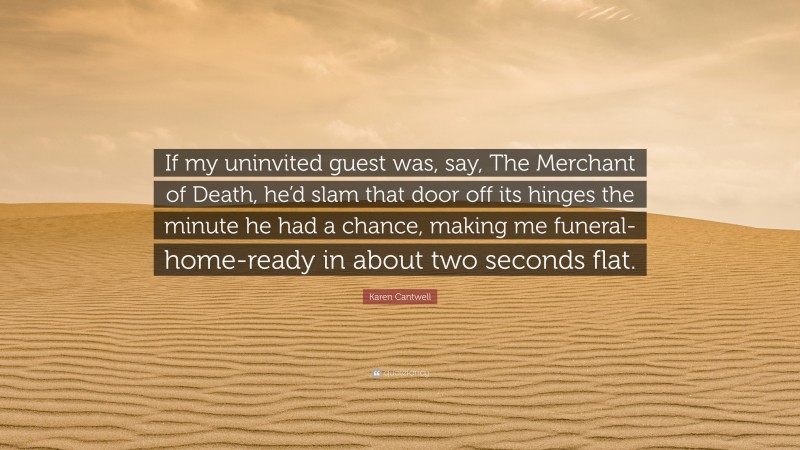Karen Cantwell Quote: “If my uninvited guest was, say, The Merchant of Death, he’d slam that door off its hinges the minute he had a chance, making me funeral-home-ready in about two seconds flat.”