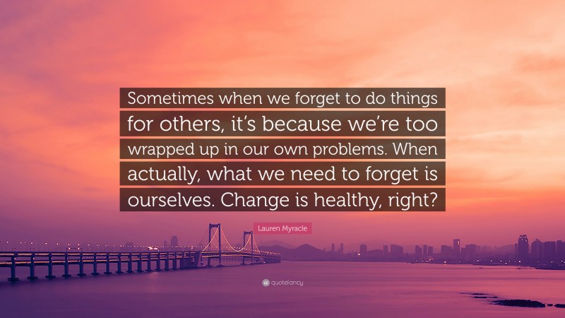 Lauren Myracle Quote: “Sometimes when we forget to do things for others, it’s because we’re too wrapped up in our own problems. When actually, what we need to forget is ourselves. Change is healthy, right?”