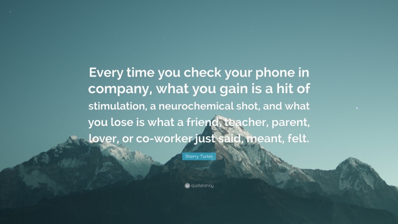 Sherry Turkle Quote: “Every time you check your phone in company, what you gain is a hit of stimulation, a neurochemical shot, and what you lose is what a friend, teacher, parent, lover, or co-worker just said, meant, felt.”