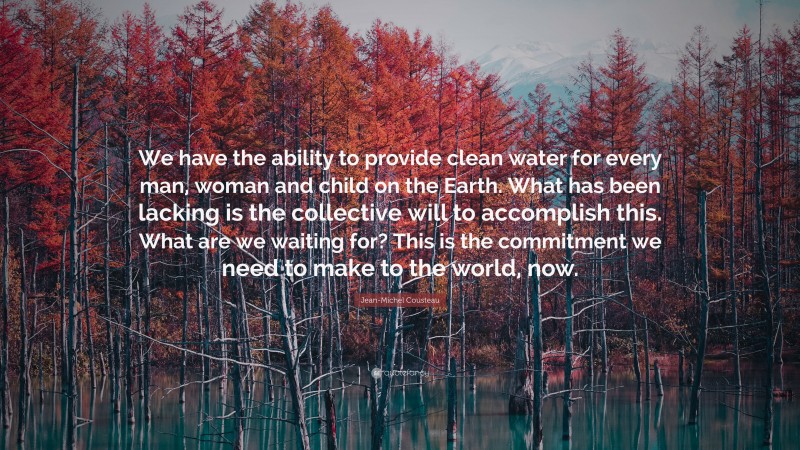 Jean-Michel Cousteau Quote: “We have the ability to provide clean water for every man, woman and child on the Earth. What has been lacking is the collective will to accomplish this. What are we waiting for? This is the commitment we need to make to the world, now.”